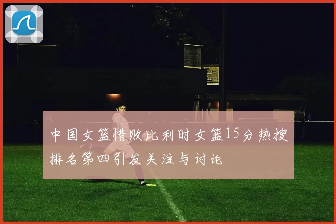 中国女篮惜败比利时女篮15分热搜排名第四引发关注与讨论