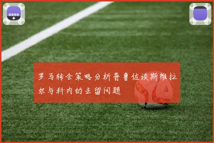 罗马转会策略分析普鲁佐谈斯维拉尔与科内的去留问题