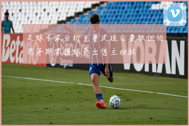 足球专家分析克鲁皮适合曼联但伯恩茅斯掌握球员出售主动权