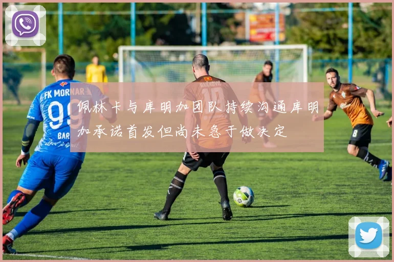 佩林卡与库明加团队持续沟通库明加承诺首发但尚未急于做决定