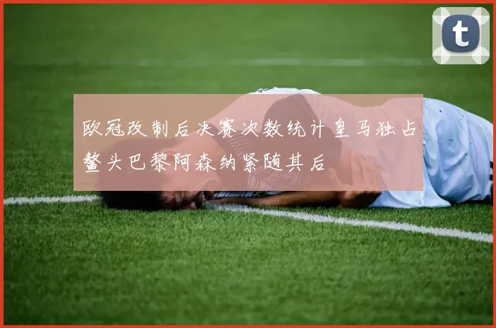 欧冠改制后决赛次数统计皇马独占鳌头巴黎阿森纳紧随其后