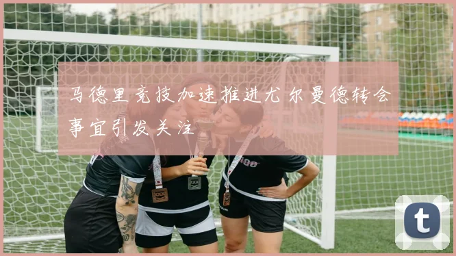 马德里竞技加速推进尤尔曼德转会事宜引发关注