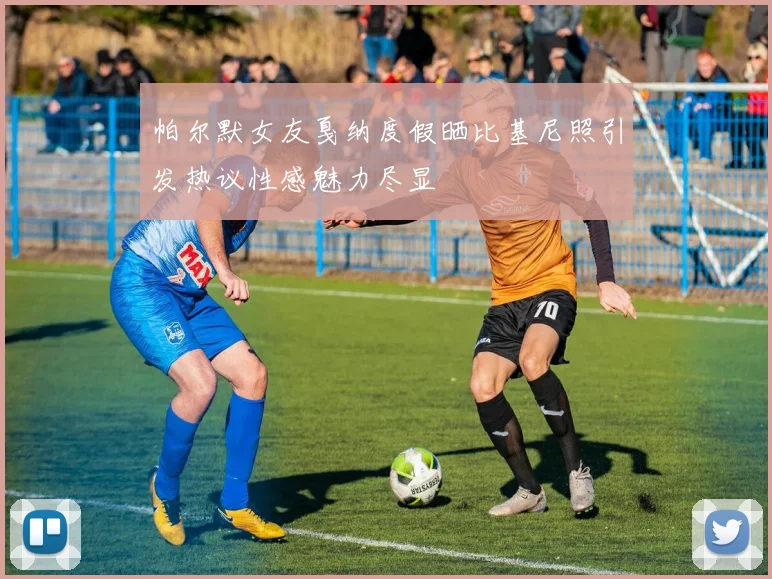 帕尔默女友戛纳度假晒比基尼照引发热议性感魅力尽显