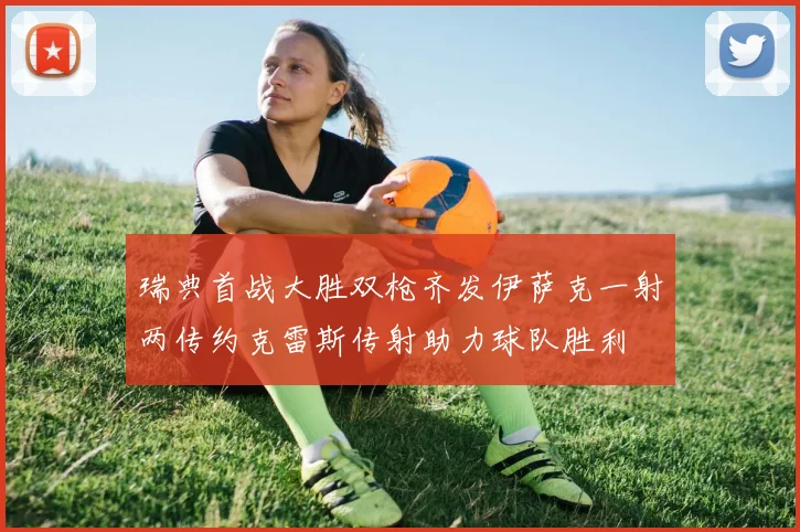 瑞典首战大胜双枪齐发伊萨克一射两传约克雷斯传射助力球队胜利