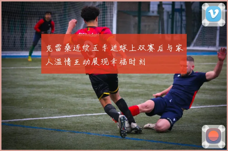 克雷桑连续五季进球上双赛后与家人温情互动展现幸福时刻