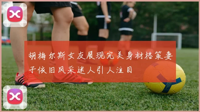 胡梅尔斯女友展现完美身材格策妻子依旧风采迷人引人注目