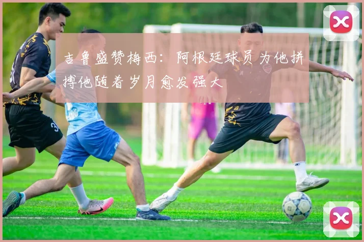 吉鲁盛赞梅西：阿根廷球员为他拼搏他随着岁月愈发强大