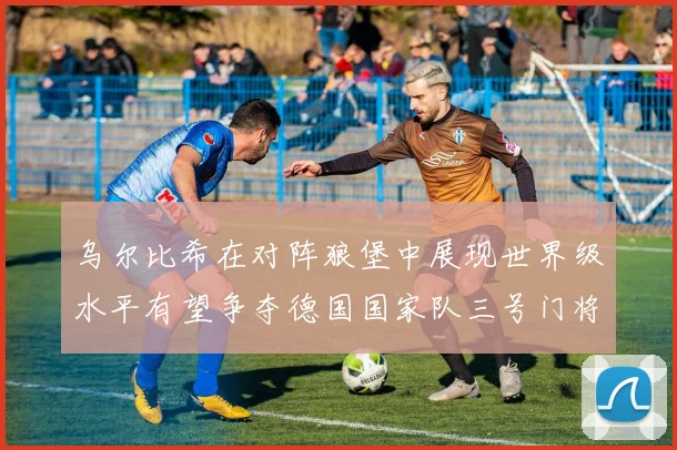 乌尔比希在对阵狼堡中展现世界级水平有望争夺德国国家队三号门将位置