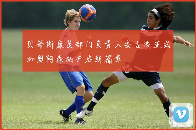 贝蒂斯康复部门负责人安古洛正式加盟阿森纳开启新篇章
