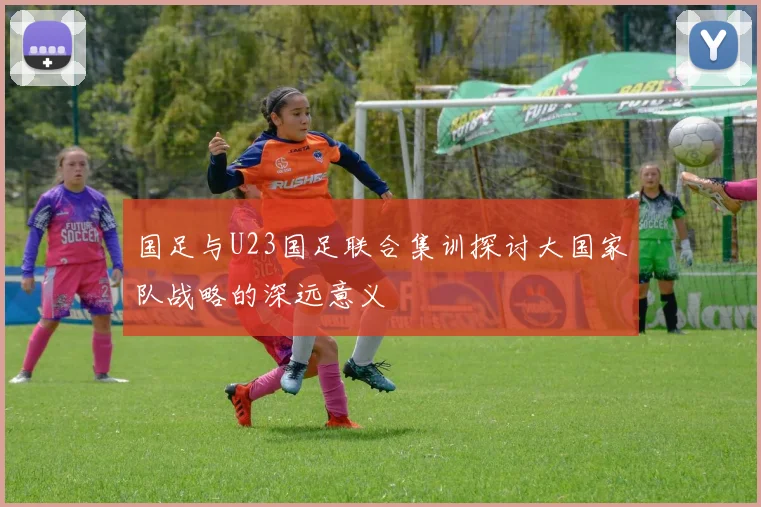 国足与U23国足联合集训探讨大国家队战略的深远意义