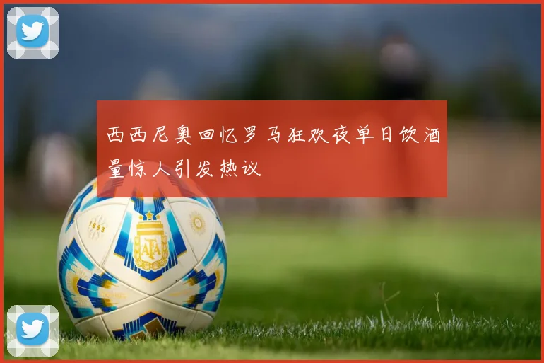 西西尼奥回忆罗马狂欢夜单日饮酒量惊人引发热议