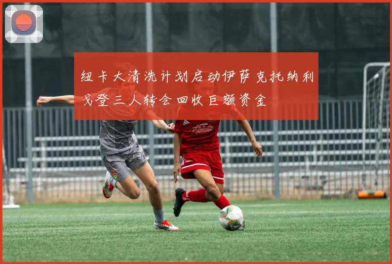纽卡大清洗计划启动伊萨克托纳利戈登三人转会回收巨额资金