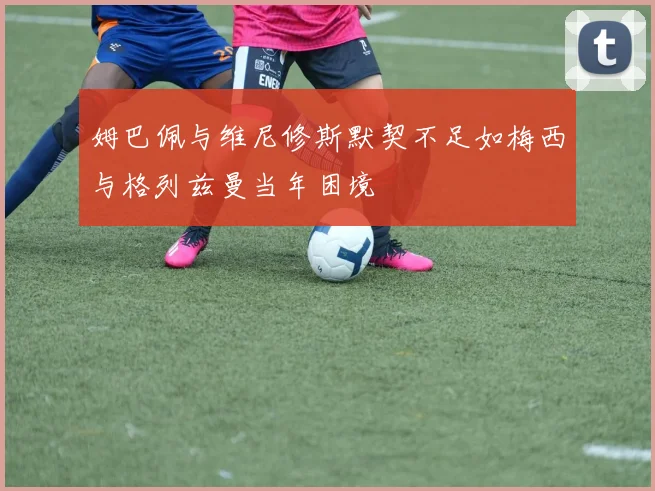 姆巴佩与维尼修斯默契不足如梅西与格列兹曼当年困境