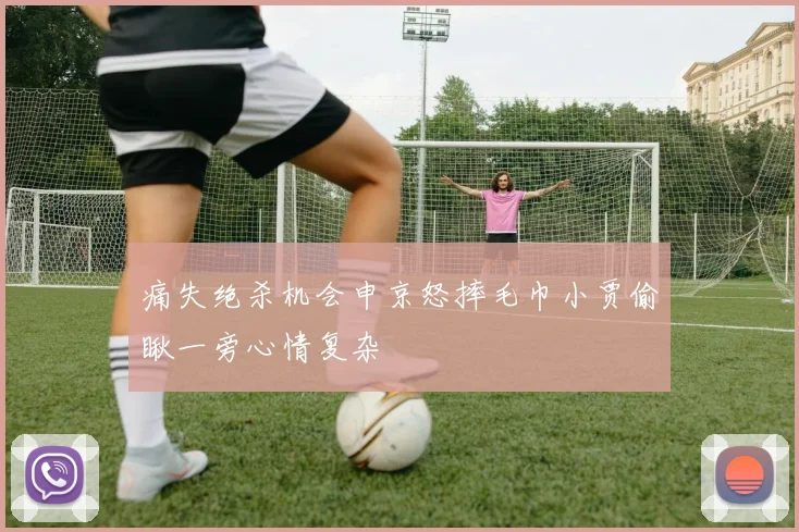 痛失绝杀机会申京怒摔毛巾小贾偷瞅一旁心情复杂
