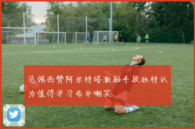 范佩西赞阿尔特塔激励手段独特认为值得学习而非嘲笑