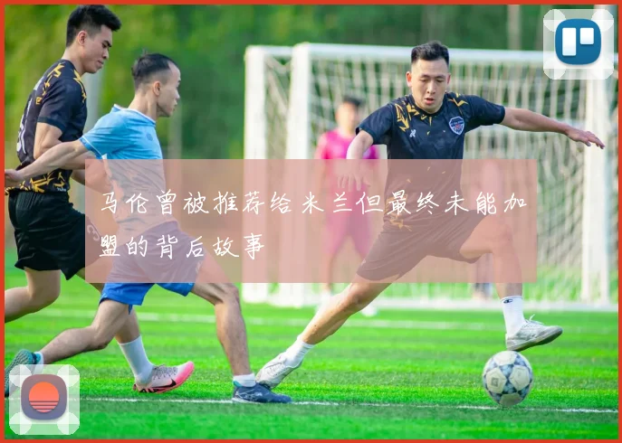 马伦曾被推荐给米兰但最终未能加盟的背后故事