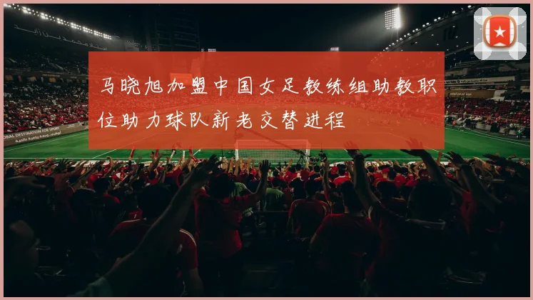 马晓旭加盟中国女足教练组助教职位助力球队新老交替进程