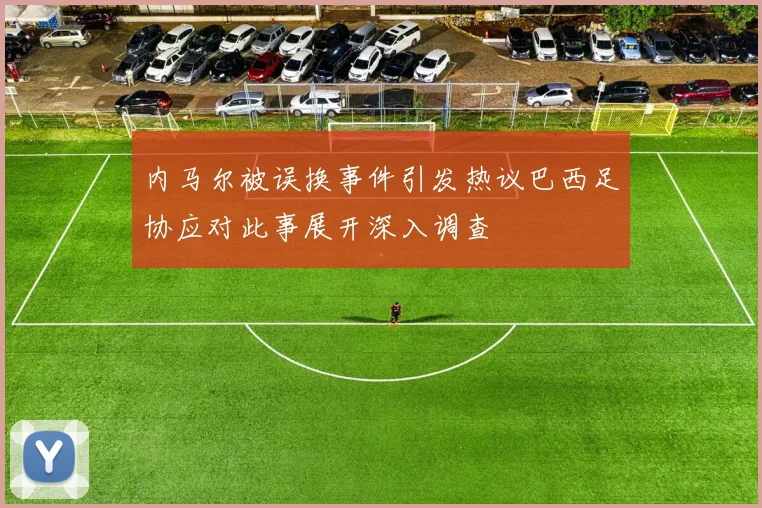 内马尔被误换事件引发热议巴西足协应对此事展开深入调查