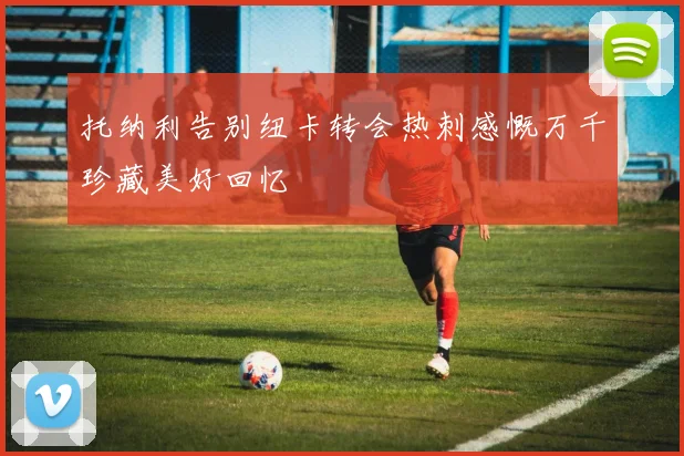 托纳利告别纽卡转会热刺感慨万千珍藏美好回忆
