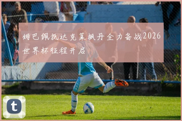姆巴佩抵达克莱枫丹全力备战2026世界杯征程开启