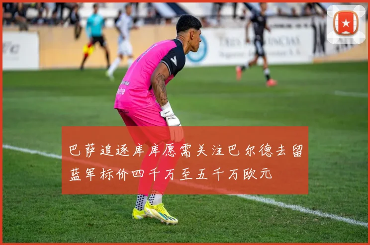 巴萨追逐库库愿需关注巴尔德去留蓝军标价四千万至五千万欧元