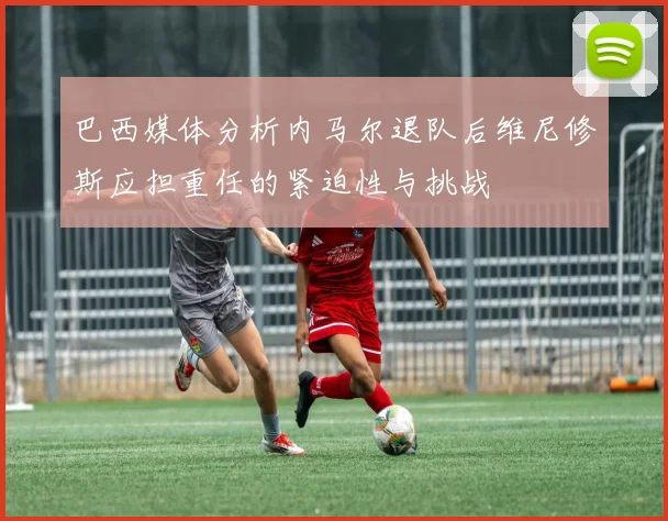 巴西媒体分析内马尔退队后维尼修斯应担重任的紧迫性与挑战