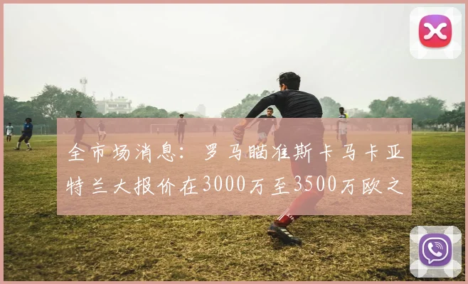 全市场消息：罗马瞄准斯卡马卡亚特兰大报价在3000万至3500万欧之间